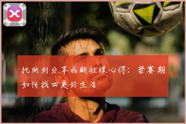 托纳利分享戒断社媒心得：禁赛期如何找回更好生活