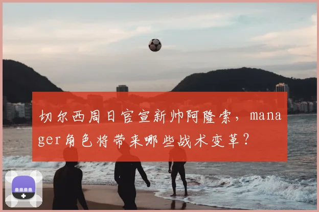 切尔西周日官宣新帅阿隆索，manager角色将带来哪些战术变革？