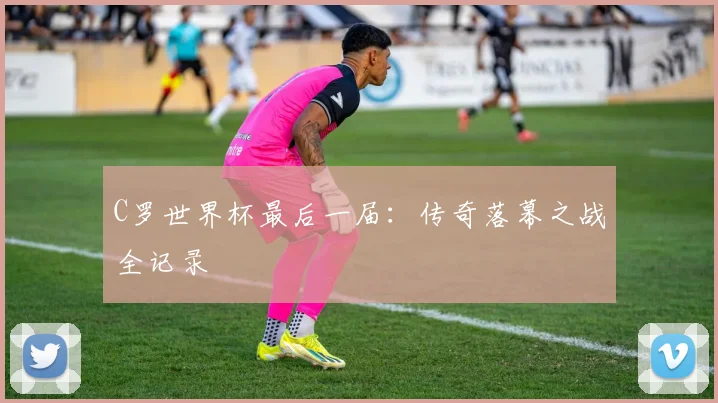 C罗世界杯最后一届：传奇落幕之战全记录
