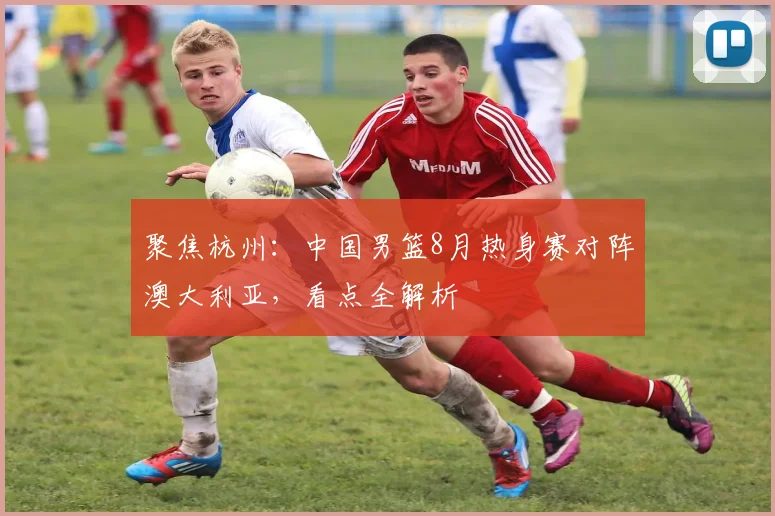 聚焦杭州：中国男篮8月热身赛对阵澳大利亚，看点全解析