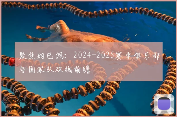 聚焦姆巴佩:2024-2025赛季俱乐部与国家队双线前瞻