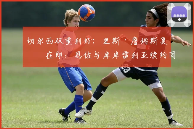 切尔西双重利好:里斯·詹姆斯复出在即,恩佐与库库雷利亚续约同步推进中