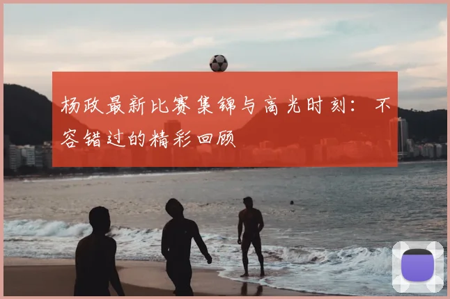 杨政最新比赛集锦与高光时刻:不容错过的精彩回顾