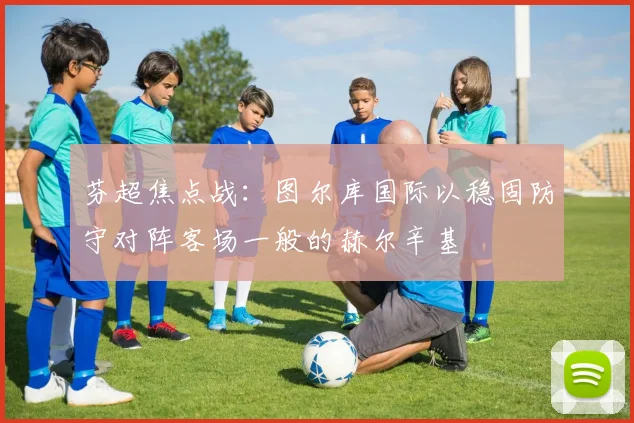 芬超焦点战：图尔库国际以稳固防守对阵客场一般的赫尔辛基