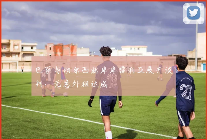 巴萨与切尔西就库库雷利亚展开谈判,无意外租达成