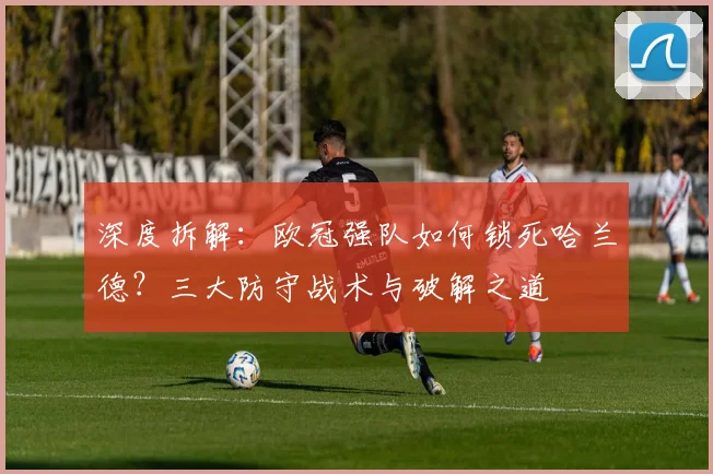 深度拆解：欧冠强队如何锁死哈兰德？三大防守战术与破解之道