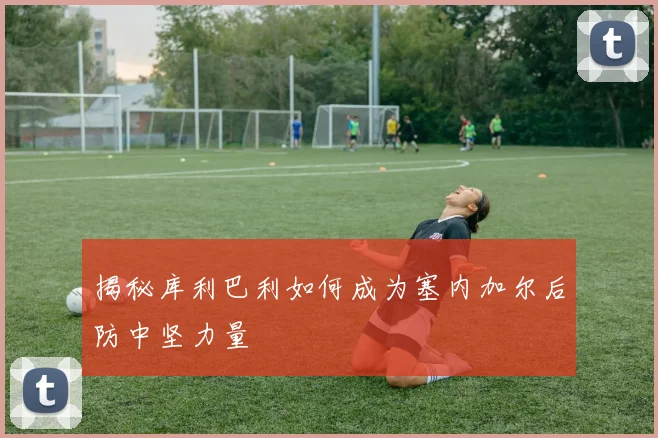 揭秘库利巴利如何成为塞内加尔后防中坚力量