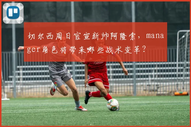 切尔西周日官宣新帅阿隆索,manager角色将带来哪些战术变革?