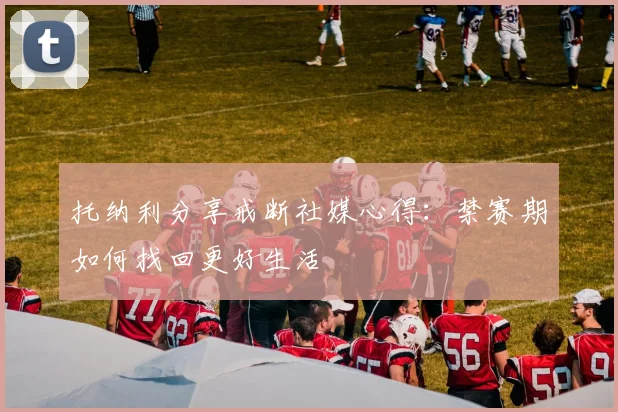 托纳利分享戒断社媒心得：禁赛期如何找回更好生活