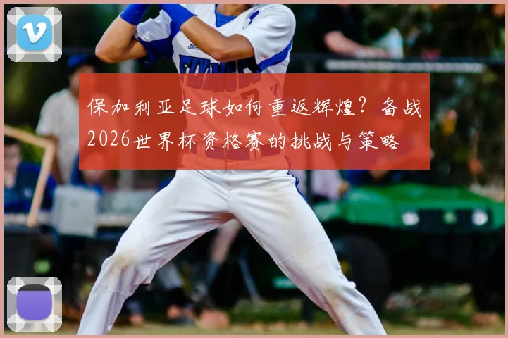 保加利亚足球如何重返辉煌？备战2026世界杯资格赛的挑战与策略