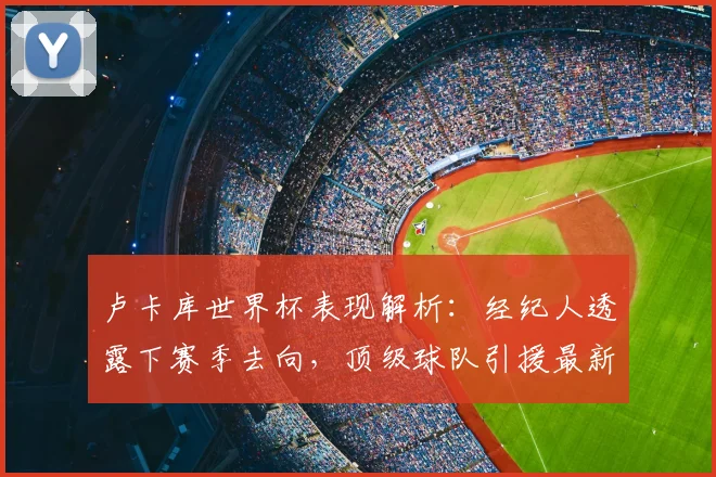 卢卡库世界杯表现解析:经纪人透露下赛季去向,顶级球队引援最新动态