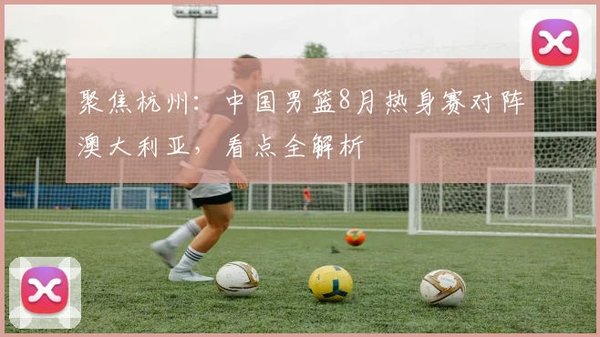 聚焦杭州:中国男篮8月热身赛对阵澳大利亚,看点全解析