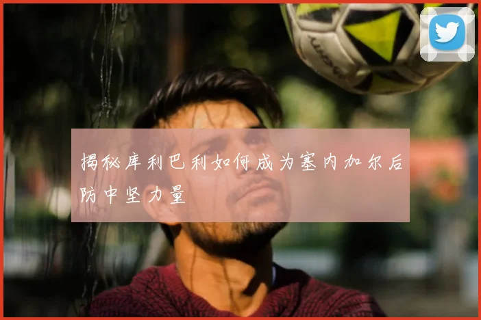揭秘库利巴利如何成为塞内加尔后防中坚力量