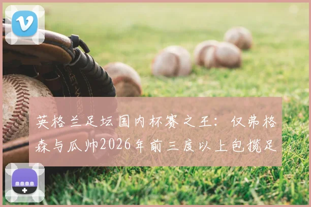 英格兰足坛国内杯赛之王:仅弗格森与瓜帅2026年前三度以上包揽足总杯+联赛杯,为何如此罕见?