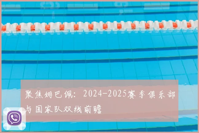 聚焦姆巴佩:2024-2025赛季俱乐部与国家队双线前瞻