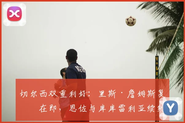 切尔西双重利好：里斯·詹姆斯复出在即，恩佐与库库雷利亚续约同步推进中